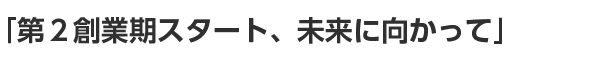 「第２創業期スタート、未来に向かって」