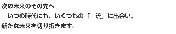 次の未来のその先へ ―いつの時代にも、いくつもの「一流」に出会い、 新たな未来を切り拓きます。