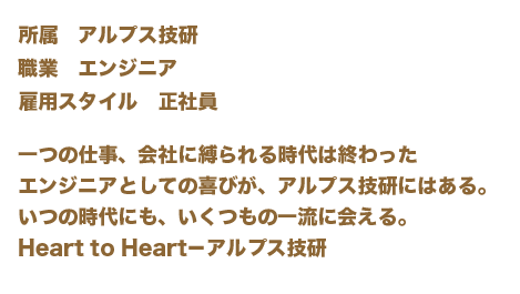 一つの仕事、会社に縛られる時代は終わったエンジニアとしての喜びが、アルプス技研にはある。いつの時代にも、いくつもの一流に会える。Heart to Heart－アルプス技研