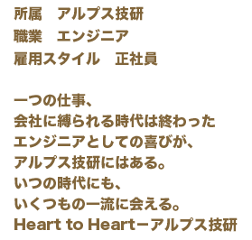 一つの仕事、会社に縛られる時代は終わったエンジニアとしての喜びが、アルプス技研にはある。いつの時代にも、いくつもの一流に会える。Heart to Heart－アルプス技研