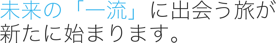 未来の「一流」に出会う旅が 新たに始まります。