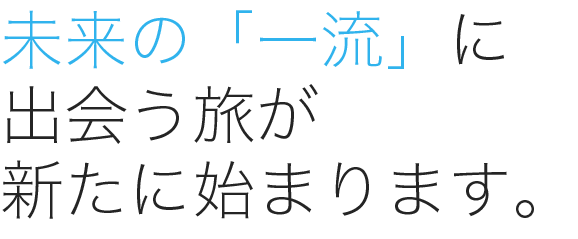 未来の「一流」に出会う旅が 新たに始まります。