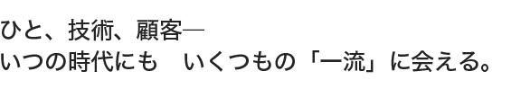 ひと、技術、顧客―いつの時代にも　いくつもの「一流」に会える。