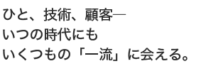 ひと、技術、顧客―いつの時代にも　いくつもの「一流」に会える。