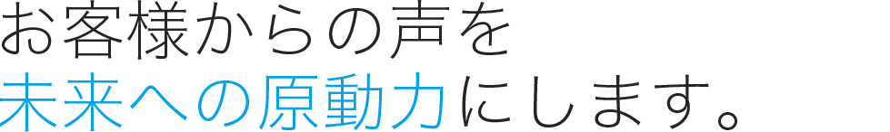 お客様からの声を未来への原動力にします。