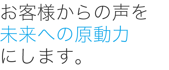 お客様からの声を未来への原動力にします。