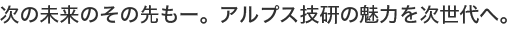 次の未来のその先もー。アルプス技研の魅力を次世代へ。