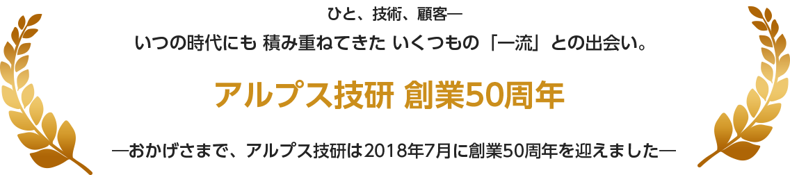 ひと、技術、顧客― いつの時代にも 積み重ねてきた いくつもの「一流」との出会い。―おかげさまで、アルプス技研は2018年7月に創業50周年を迎えました―