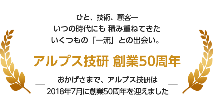 ひと、技術、顧客― いつの時代にも 積み重ねてきた いくつもの「一流」との出会い。―おかげさまで、アルプス技研は2018年7月に創業50周年を迎えました―