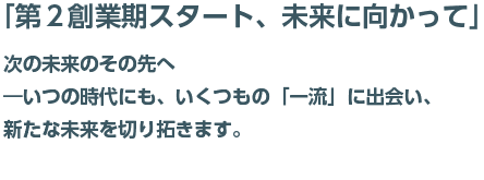 「第二創業期スタート、未来に向かって」次の未来その先へ－いつの時代にも、いくつもの「一流」に出会い、新たな未来を切り開きます。